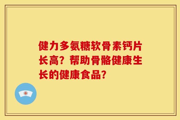 健力多氨糖软骨素钙片长高?帮助骨骼健康生长的健康食品? 健力多氨糖软骨素钙片长高?帮助骨骼健康生长的健康食品?