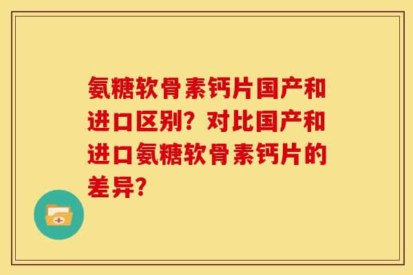 氨糖软骨素钙片国产和进口区别？对比国产和进口氨糖软骨素钙片的差异？