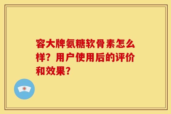 容大牌氨糖软骨素怎么样?用户使用后的评价和效果? 容大牌氨糖软骨素怎么样?用户使用后的评价和效果?