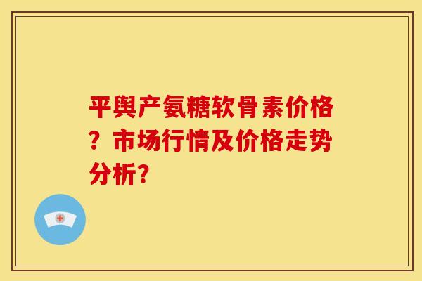 平舆产氨糖软骨素价格?市场行情及价格走势分析? 平舆产氨糖软骨素价格?市场行情及价格走势分析?