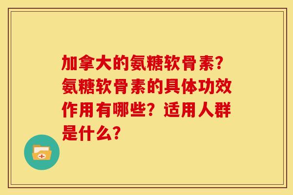 加拿大的氨糖软骨素?氨糖软骨素的具体功效作用有哪些?适用人群是什么? 加拿大的氨糖软骨素?氨糖软骨素的具体功效作用有哪些?适用人群是什么?