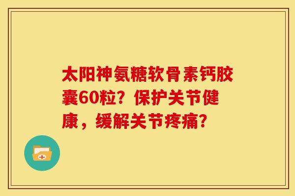 太阳神氨糖软骨素钙胶囊60粒?保护关节健康,缓解关节? 太阳神氨糖软骨素钙胶囊60粒?保护关节健康,缓解关节?