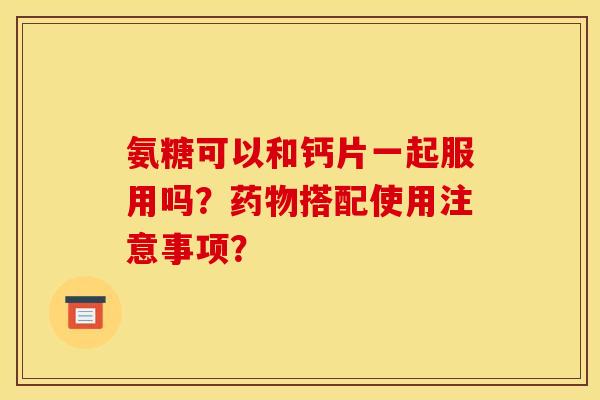 氨糖可以和钙片一起服用吗?搭配使用注意事项? 氨糖可以和钙片一起服用吗?搭配使用注意事项?