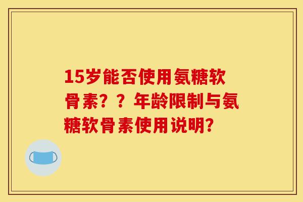 15岁能否使用氨糖软骨素??年龄限制与氨糖软骨素使用说明? 15岁能否使用氨糖软骨素??年龄限制与氨糖软骨素使用说明?