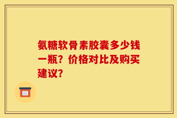 氨糖软骨素胶囊多少钱一瓶?价格对比及购买建议? 氨糖软骨素胶囊多少钱一瓶?价格对比及购买建议?