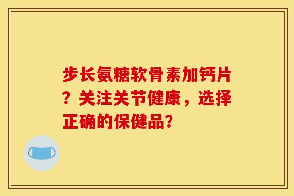 步长氨糖软骨素加钙片？关注关节健康，选择正确的保健品？