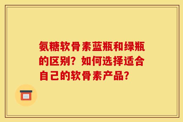 氨糖软骨素蓝瓶和绿瓶的区别?如何选择适合自己的软骨素产品? 氨糖软骨素蓝瓶和绿瓶的区别?如何选择适合自己的软骨素产品?