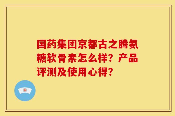 国药集团京都古之腾氨糖软骨素怎么样?产品评测及使用心得? 国药集团京都古之腾氨糖软骨素怎么样?产品评测及使用心得?