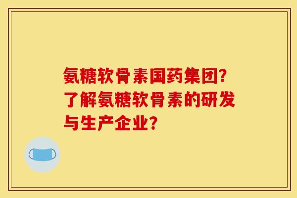 氨糖软骨素国药集团？了解氨糖软骨素的研发与生产企业？