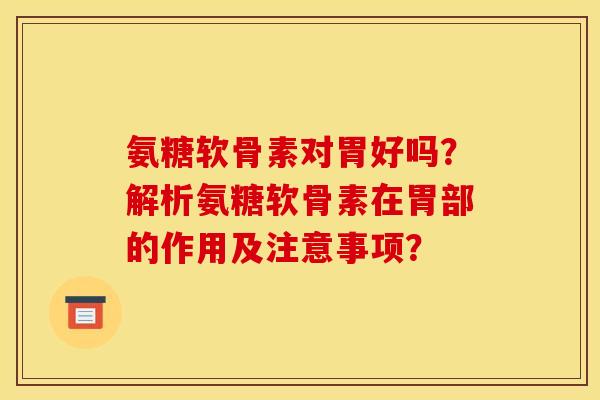 氨糖软骨素对胃好吗？解析氨糖软骨素在胃部的作用及注意事项？
