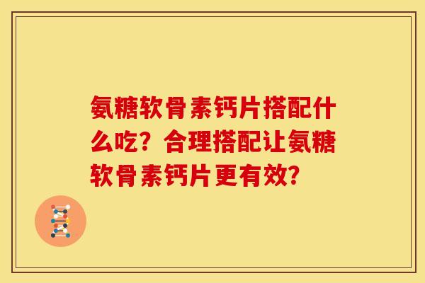 氨糖软骨素钙片搭配什么吃?合理搭配让氨糖软骨素钙片更有效? 氨糖软骨素钙片搭配什么吃?合理搭配让氨糖软骨素钙片更有效?