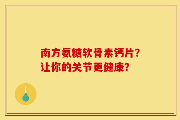 南方氨糖软骨素钙片?让你的关节更健康? 南方氨糖软骨素钙片?让你的关节更健康?
