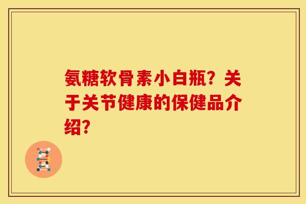 氨糖软骨素小白瓶?关于关节健康的保健品介绍? 氨糖软骨素小白瓶?关于关节健康的保健品介绍?