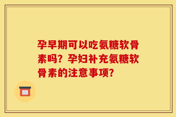 孕早期可以吃氨糖软骨素吗？孕妇补充氨糖软骨素的注意事项？