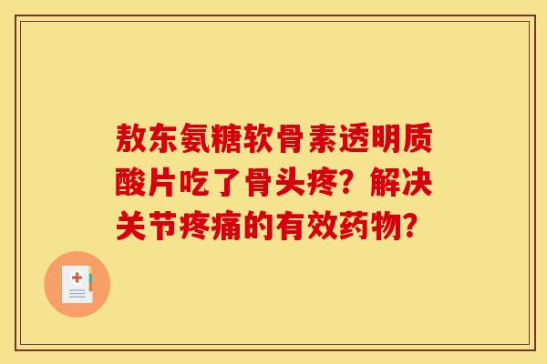 敖东氨糖软骨素透明质酸片吃了骨头疼?解决关节的有效? 敖东氨糖软骨素透明质酸片吃了骨头疼?解决关节的有效?