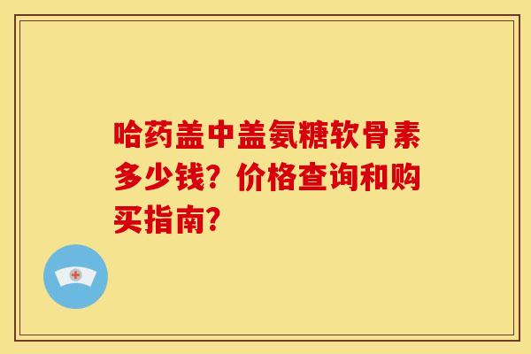 哈药盖中盖氨糖软骨素多少钱?价格查询和购买指南? 哈药盖中盖氨糖软骨素多少钱?价格查询和购买指南?