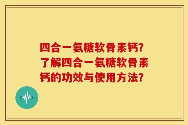 四合一氨糖软骨素钙?了解四合一氨糖软骨素钙的功效与使用方法? 四合一氨糖软骨素钙?了解四合一氨糖软骨素钙的功效与使用方法?