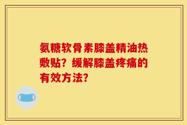 氨糖软骨素膝盖精油热敷贴?缓解膝盖的有效方法? 氨糖软骨素膝盖精油热敷贴?缓解膝盖的有效方法?