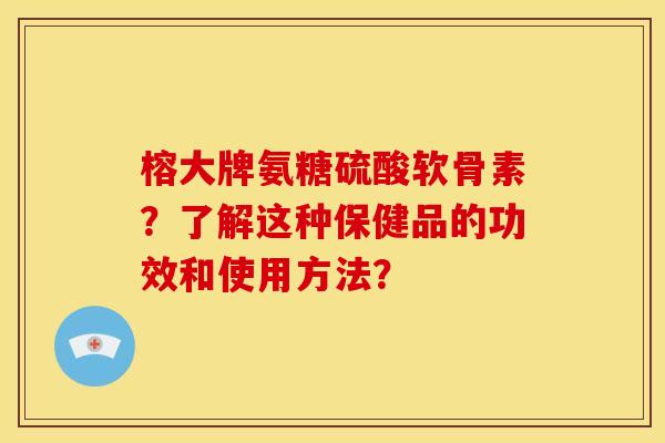 榕大牌氨糖硫酸软骨素？了解这种保健品的功效和使用方法？