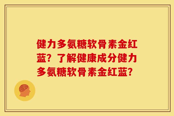 健力多氨糖软骨素金红蓝?了解健康成分健力多氨糖软骨素金红蓝? 健力多氨糖软骨素金红蓝?了解健康成分健力多氨糖软骨素金红蓝?
