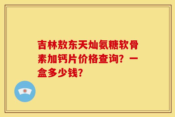 吉林敖东天灿氨糖软骨素加钙片价格查询?一盒多少钱? 吉林敖东天灿氨糖软骨素加钙片价格查询?一盒多少钱?