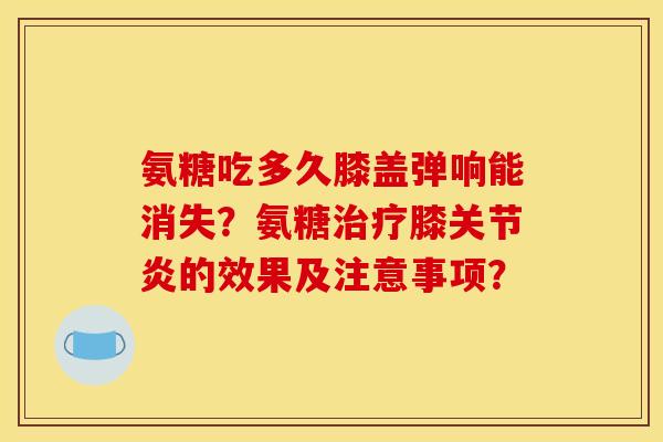 氨糖吃多久膝盖弹响能消失？氨糖膝的效果及注意事项？