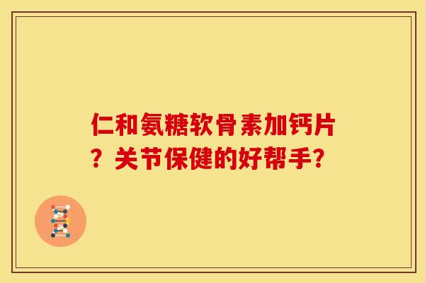 仁和氨糖软骨素加钙片？关节保健的好帮手？