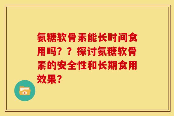 氨糖软骨素能长时间食用吗??探讨氨糖软骨素的安全性和长期食用效果? 氨糖软骨素能长时间食用吗??探讨氨糖软骨素的安全性和长期食用效果?