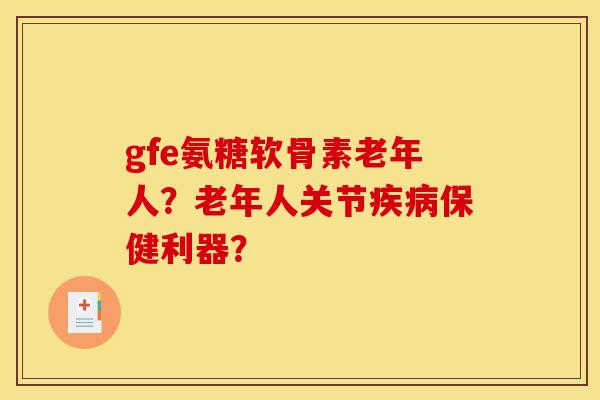 gfe氨糖软骨素老年人?老年人关节保健利器? gfe氨糖软骨素老年人?老年人关节保健利器?