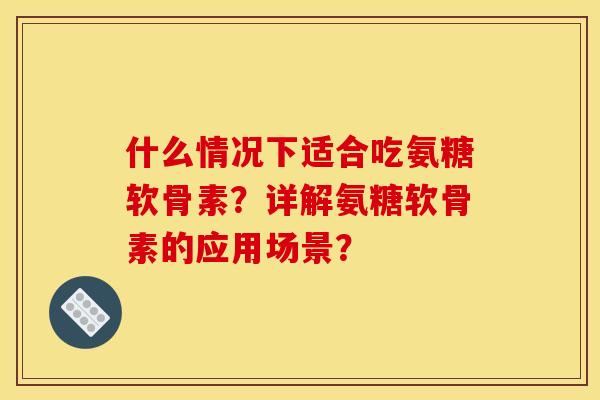 什么情况下适合吃氨糖软骨素?详解氨糖软骨素的应用场景? 什么情况下适合吃氨糖软骨素?详解氨糖软骨素的应用场景?
