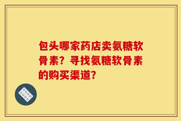 包头哪家药店卖氨糖软骨素?寻找氨糖软骨素的购买渠道? 包头哪家药店卖氨糖软骨素?寻找氨糖软骨素的购买渠道?