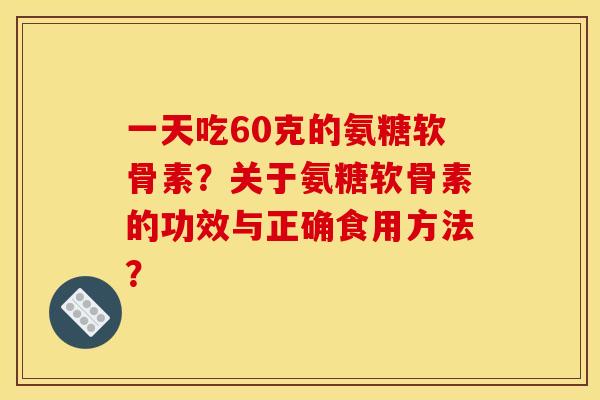 一天吃60克的氨糖软骨素?关于氨糖软骨素的功效与正确食用方法? 一天吃60克的氨糖软骨素?关于氨糖软骨素的功效与正确食用方法?