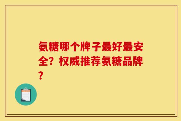 氨糖哪个牌子好安全?权威推荐氨糖品牌? 氨糖哪个牌子好安全?权威推荐氨糖品牌?