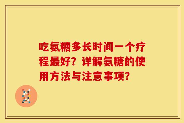 吃氨糖多长时间一个疗程好?详解氨糖的使用方法与注意事项? 吃氨糖多长时间一个疗程好?详解氨糖的使用方法与注意事项?