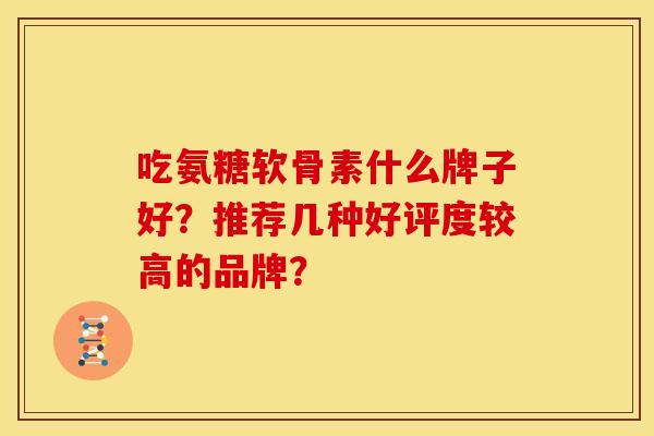 吃氨糖软骨素什么牌子好?推荐几种好评度较高的品牌? 吃氨糖软骨素什么牌子好?推荐几种好评度较高的品牌?