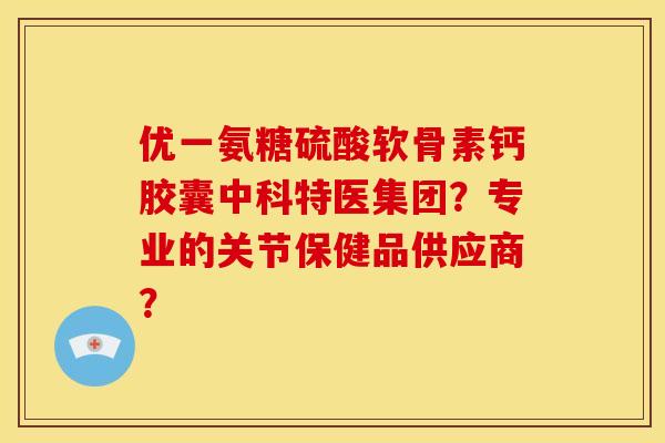 优一氨糖硫酸软骨素钙胶囊中科特医集团？专业的关节保健品供应商？