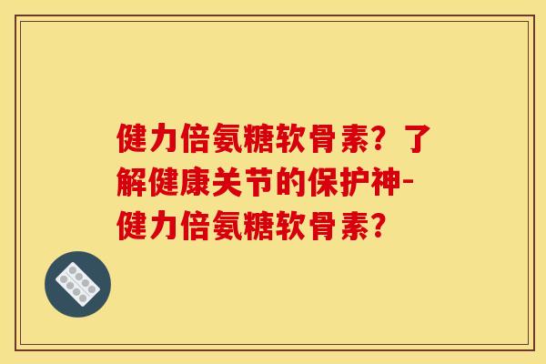 健力倍氨糖软骨素?了解健康关节的保护神-健力倍氨糖软骨素? 健力倍氨糖软骨素?了解健康关节的保护神-健力倍氨糖软骨素?