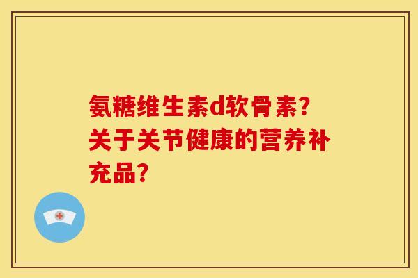 氨糖维生素d软骨素?关于关节健康的营养补充品? 氨糖维生素d软骨素?关于关节健康的营养补充品?