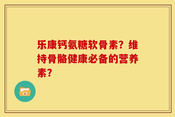 乐康钙氨糖软骨素?维持骨骼健康必备的营养素? 乐康钙氨糖软骨素?维持骨骼健康必备的营养素?