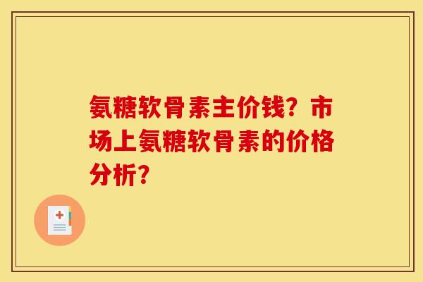 氨糖软骨素主价钱?市场上氨糖软骨素的价格分析? 氨糖软骨素主价钱?市场上氨糖软骨素的价格分析?