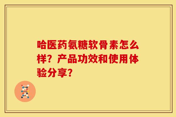 哈医药氨糖软骨素怎么样?产品功效和使用体验分享? 哈医药氨糖软骨素怎么样?产品功效和使用体验分享?