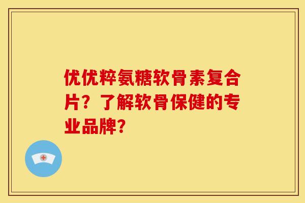 优优粹氨糖软骨素复合片?了解软骨保健的专业品牌? 优优粹氨糖软骨素复合片?了解软骨保健的专业品牌?