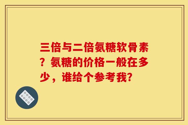 三倍与二倍氨糖软骨素?氨糖的价格一般在多少,谁给个参考我? 三倍与二倍氨糖软骨素?氨糖的价格一般在多少,谁给个参考我?