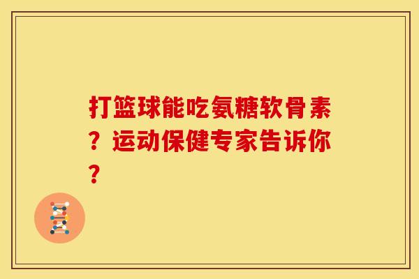 打篮球能吃氨糖软骨素?运动保健专家告诉你? 打篮球能吃氨糖软骨素?运动保健专家告诉你?