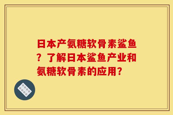 日本产氨糖软骨素鲨鱼？了解日本鲨鱼产业和氨糖软骨素的应用？
