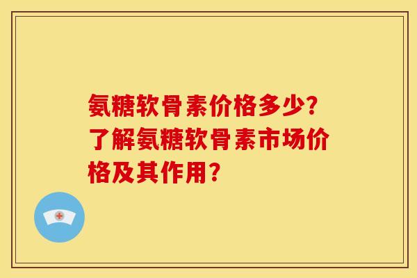 氨糖软骨素价格多少？了解氨糖软骨素市场价格及其作用？