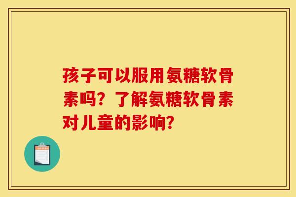 孩子可以服用氨糖软骨素吗?了解氨糖软骨素对儿童的影响? 孩子可以服用氨糖软骨素吗?了解氨糖软骨素对儿童的影响?