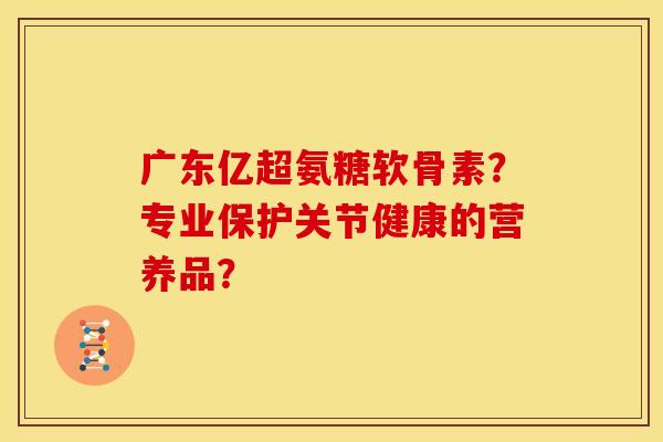 广东亿超氨糖软骨素？专业保护关节健康的营养品？