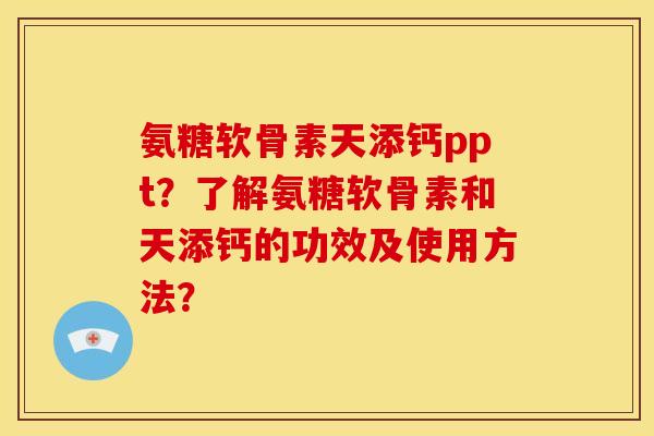 氨糖软骨素天添钙ppt？了解氨糖软骨素和天添钙的功效及使用方法？