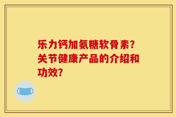 乐力钙加氨糖软骨素？关节健康产品的介绍和功效？
